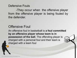 Defensive Fouls
-They occur when the offensive player
from the offensive player is being fouled by
the defender.
Offensive Foul
An offensive foul in basketball is a foul committed
by an offensive player whose team is in
possession of the ball. The offending player is
charged with a personal foul and their team is
charged with a team foul
 