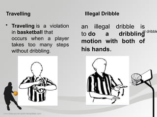 Travelling
• Traveling is a violation
in basketball that
occurs when a player
takes too many steps
without dribbling.
Illegal Dribble
an illegal dribble is
to do a dribbling
motion with both of
his hands.
al dribble
 