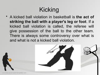 Kicking
• A kicked ball violation in basketball is the act of
striking the ball with a player's leg or foot. If a
kicked ball violation is called, the referee will
give possession of the ball to the other team.
There is always some controversy over what is
and what is not a kicked ball violation.
 
