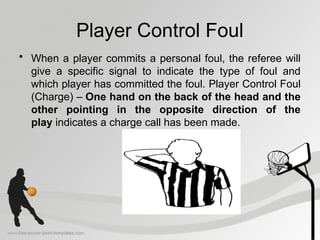 Player Control Foul
• When a player commits a personal foul, the referee will
give a specific signal to indicate the type of foul and
which player has committed the foul. Player Control Foul
(Charge) – One hand on the back of the head and the
other pointing in the opposite direction of the
play indicates a charge call has been made.
 