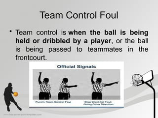 Team Control Foul
• Team control is when the ball is being
held or dribbled by a player, or the ball
is being passed to teammates in the
frontcourt.
 
