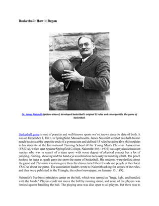 Basketball: How it Began
Dr. James Naismith (picture above), developed basketball's original 13 rules and consequently, the game of
basketball.
Basketball game is one of popular and well-known sports we’ve known since its date of birth. It
was on December 1, 1891, in Springfield, Massachusetts, James Naismith created two half-bushel
peach baskets at the opposite ends of a gymnasium and defined 13 rules based on five philosophies
to his students at the International Training School of the Young Men's Christian Association
(YMCA), which later became Springfield College. Naismith (1861-1939) was a physical education
teacher who was in search of a team sport with some degree of physical contact but a lot of
jumping, running, shooting and the hand-eye coordination necessary in handling a ball. The peach
baskets he hung as goals gave the sport the name of basketball. His students were thrilled about
the game and Christmas vacation gave them the chance to tell their friends and people at their local
YMCAs about the game. The association leaders wrote to Naismith asking for copies of the rules,
and they were published in the Triangle, the school newspaper, on January 15, 1892.
Naismith's five basic principles center on the ball, which was termed as "large, light, and handled
with the hands." Players could not move the ball by running alone, and none of the players was
limited against handling the ball. The playing area was also open to all players, but there was to
 