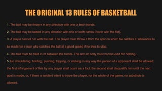 THE ORIGINAL 13 RULES OF BASKETBALL
1. The ball may be thrown in any direction with one or both hands.
2. The ball may be batted in any direction with one or both hands (never with the fist).
3. A player cannot run with the ball. The player must throw it from the spot on which he catches it, allowance to
be made for a man who catches the ball at a good speed if he tries to stop.
4. The ball must be held in or between the hands. The arm or body must not be used for holding.
5. No shouldering, holding, pushing, tripping, or sticking in any way the person of a opponent shall be allowed;
the first infringement of this by any player shall count as a foul, the second shall disqualify him until the next
goal is made, or, if there is evident intent to injure the player, for the whole of the game, no substitute is
allowed.
 