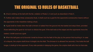 THE ORIGINAL 13 RULES OF BASKETBALL
6. A foul is striking at the ball with the fist, violation of Rules 3, 4 and such as described in Rule 5.
7. If either side makes three consecutive fouls, it shall count as a goal for the opponents (consecutive means without
the opponents in the meantime making a foul).
8. A goal shall be made when the ball is thrown or batted from the ground into the basket and stays there, provided
those defending the goal do not touch or disturb the goal. If the ball rests at the edges and the opponents move the
basket, it shall count as a goal.
9. When the ball goes out of bounds it shall be thrown into the field of the play by the person first touching it. In case
of a dispute, the umpire shall throw it straight into the field. The thrower-in is allowed five seconds, if he holds the ball
longer, it shall go to the opponent. If any side persists in delaying the game, the umpire shall call a foul on that side.
 