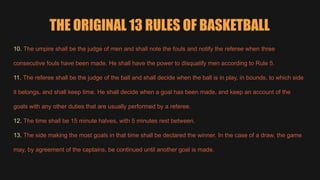 THE ORIGINAL 13 RULES OF BASKETBALL
10. The umpire shall be the judge of men and shall note the fouls and notify the referee when three
consecutive fouls have been made. He shall have the power to disqualify men according to Rule 5.
11. The referee shall be the judge of the ball and shall decide when the ball is in play, in bounds, to which side
it belongs, and shall keep time. He shall decide when a goal has been made, and keep an account of the
goals with any other duties that are usually performed by a referee.
12. The time shall be 15 minute halves, with 5 minutes rest between.
13. The side making the most goals in that time shall be declared the winner. In the case of a draw, the game
may, by agreement of the captains, be continued until another goal is made.
 