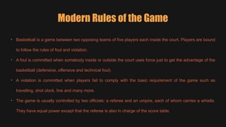• Basketball is a game between two opposing teams of five players each inside the court. Players are bound
to follow the rules of foul and violation.
• A foul is committed when somebody inside or outside the court uses force just to get the advantage of the
basketball (defensive, offensive and technical foul).
• A violation is committed when players fail to comply with the basic requirement of the game such as
travelling, shot clock, line and many more.
• The game is usually controlled by two officials: a referee and an umpire, each of whom carries a whistle.
They have equal power except that the referee is also in charge of the score table.
Modern Rules of the Game
 