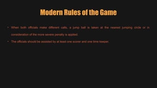 • When both officials make different calls, a jump ball is taken at the nearest jumping circle or in
consideration of the more severe penalty is applied.
• The officials should be assisted by at least one scorer and one time keeper.
Modern Rules of the Game
 