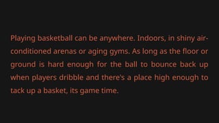 Playing basketball can be anywhere. Indoors, in shiny air-
conditioned arenas or aging gyms. As long as the floor or
ground is hard enough for the ball to bounce back up
when players dribble and there's a place high enough to
tack up a basket, its game time.
 