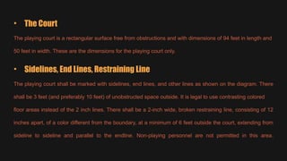 • The Court
The playing court is a rectangular surface free from obstructions and with dimensions of 94 feet in length and
50 feet in width. These are the dimensions for the playing court only.
• Sidelines, End Lines, Restraining Line
The playing court shall be marked with sidelines, end lines, and other lines as shown on the diagram. There
shall be 3 feet (and preferably 10 feet) of unobstructed space outside. It is legal to use contrasting colored
floor areas instead of the 2 inch lines. There shall be a 2-inch wide, broken restraining line, consisting of 12
inches apart, of a color different from the boundary, at a minimum of 6 feet outside the court, extending from
sideline to sideline and parallel to the endline. Non-playing personnel are not permitted in this area.
 