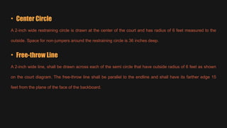 • Center Circle
A 2-inch wide restraining circle is drawn at the center of the court and has radius of 6 feet measured to the
outside. Space for non-jumpers around the restraining circle is 36 inches deep.
• Free-throw Line
A 2-inch wide line, shall be drawn across each of the semi circle that have outside radius of 6 feet as shown
on the court diagram. The free-throw line shall be parallel to the endline and shall have its farther edge 15
feet from the plane of the face of the backboard.
 