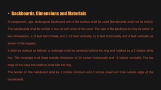 • Backboards, Dimensions and Materials
A transparent, rigid, rectangular backboard with a flat surface shall be used (backboards shall not be tinted).
The backboards shall be similar in size at both ends of the court. The size of the backboards may be either of
two dimensions; a) 6 feet horizontally and 3 1⁄2 feet vertically; b) 6 feet horizontally and 4 feet vertically as
shown in the diagram.
It shall be marked as follows: a rectangle shall be centered behind the ring and marked by a 2 inches white
line. The rectangle shall have outside dimension of 24 inches horizontally and 18 inches vertically. The top
edge of the base line shall be level with the ring.
The border on the backboard shall be 2 inches minimum and 3 inches maximum from outside edge of the
backboards.
 