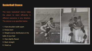 Basketball Stance
The basic basketball stance helps
the player to react efficiently in
different scenarios in any direction.
The stance is as specified below:
1. Feet shoulder-width apart
2. Knees bent
3. Weight evenly distributed on the
balls of your feet
4. Hips slightly flexed
5. Back straight
6. Head up
 