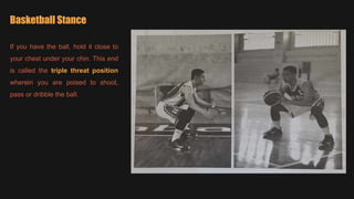 Basketball Stance
If you have the ball, hold it close to
your chest under your chin. This end
is called the triple threat position
wherein you are poised to shoot,
pass or dribble the ball.
 