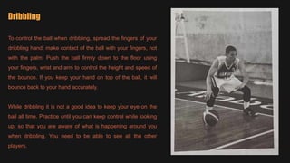 Dribbling
To control the ball when dribbling, spread the fingers of your
dribbling hand; make contact of the ball with your fingers, not
with the palm. Push the ball firmly down to the floor using
your fingers, wrist and arm to control the height and speed of
the bounce. If you keep your hand on top of the ball, it will
bounce back to your hand accurately.
While dribbling it is not a good idea to keep your eye on the
ball all time. Practice until you can keep control while looking
up, so that you are aware of what is happening around you
when dribbling. You need to be able to see all the other
players.
 