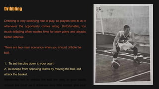 Dribbling
Dribbling is very satisfying role to play, so players tend to do it
whenever the opportunity comes along. Unfortunately, too
much dribbling often wastes time for team plays and attracts
better defense.
There are two main scenarios when you should dribble the
ball:
1. To set the play down to your court
2. To escape from opposing teams by moving the ball, and
attack the basket.
Remember not to dribble the ball too long in your hands
around the court as it achieves very little except give your
 