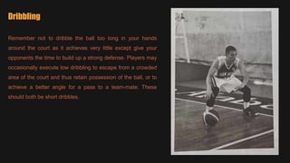 Dribbling
Remember not to dribble the ball too long in your hands
around the court as it achieves very little except give your
opponents the time to build up a strong defense. Players may
occasionally execute low dribbling to escape from a crowded
area of the court and thus retain possession of the ball, or to
achieve a better angle for a pass to a team-mate. These
should both be short dribbles.
 