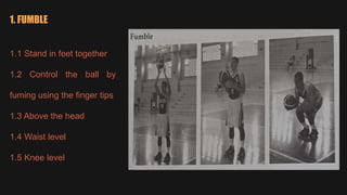 1. FUMBLE
1.1 Stand in feet together
1.2 Control the ball by
fuming using the finger tips
1.3 Above the head
1.4 Waist level
1.5 Knee level
 