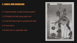 3. SINGLE ARM DRIBBLING
3.1 Demonstrate a triple threat position
3.2 Dribble the ball using right arm
3.3 Use the free hand to protect the ball
3.4 Face front
3.5 Next arm or opposite side
 