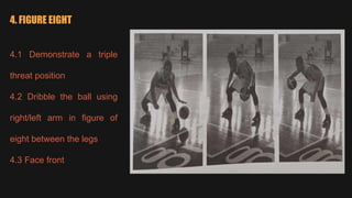 4. FIGURE EIGHT
4.1 Demonstrate a triple
threat position
4.2 Dribble the ball using
right/left arm in figure of
eight between the legs
4.3 Face front
 