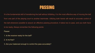 PASSING
It is the fundamental skill of transferring the ball without dribbling. It is the most effective way of moving the ball
from one part of the playing court to another teammate. Utilizing both hands will result to accurate control of
the ball whenever possible to assure an effective passing procedure. It takes two to pass, and you both have
to be ready. Always remember the following points:
Passer
1. Is the receiver ready for the ball?
2. Is he free?
3. Are your balanced enough to control the pass accurately?
 