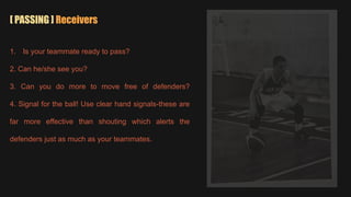 [ PASSING ] Receivers
1. Is your teammate ready to pass?
2. Can he/she see you?
3. Can you do more to move free of defenders?
4. Signal for the ball! Use clear hand signals-these are
far more effective than shouting which alerts the
defenders just as much as your teammates.
 