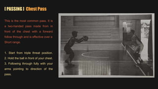 [ PASSING ] Chest Pass
This is the most common pass. It is
a two-handed pass made from in
front of the chest with a forward
follow through and is effective over a
Short range.
1. Start from triple threat position.
2. Hold the ball in front of your chest.
3. Following through fully with your
arms pointing to direction of the
pass.
 