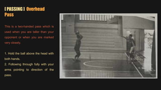 [ PASSING ] Overhead
Pass
This is a two-handed pass which is
used when you are taller than your
opponent or when you are marked
very closely.
1. Hold the ball above the head with
both hands.
2. Following through fully with your
arms pointing to direction of the
pass.
 