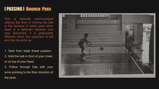 [ PASSING ] Bounce Pass
This is basically demonstrated
utilizing the floor in moving the ball
to the receiver. A useful pass when
there is a defender between and
your teammate, it is particularly
effective when the opponent is tall
and has his arms up.
1. Start from triple threat position.
2. Hold the ball in front of your chest,
or on top of your head.
3. Follow through fully with your
arms pointing to the floor direction of
the pass.
 