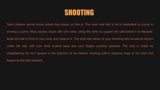 SHOOTING
Team players cannot score unless they shoot, so this is. The most vital skill of all in basketball is crucial in
winning a game. Most players shoot with one hand, using the other to support the ball before it is released.
Keep the ball in front of your body and close to it. The wrist and elbow of your shooting arm should be almost
under the ball, with your wrist cocked back and your fingers pointing upwards. The shot is made by
straightening the arm upward in the direction of the basket, finishing with a vigorous snap of the wrist and
fingers as the ball released.
 