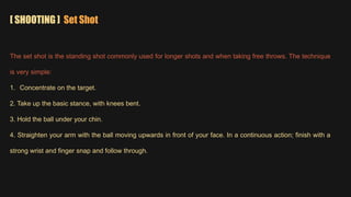 [ SHOOTING ] Set Shot
The set shot is the standing shot commonly used for longer shots and when taking free throws. The technique
is very simple:
1. Concentrate on the target.
2. Take up the basic stance, with knees bent.
3. Hold the ball under your chin.
4. Straighten your arm with the ball moving upwards in front of your face. In a continuous action; finish with a
strong wrist and finger snap and follow through.
 