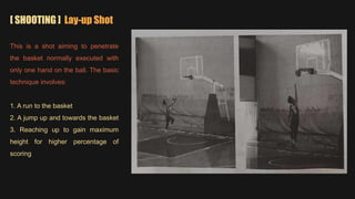 [ SHOOTING ] Lay-up Shot
This is a shot aiming to penetrate
the basket normally executed with
only one hand on the ball. The basic
technique involves:
1. A run to the basket
2. A jump up and towards the basket
3. Reaching up to gain maximum
height for higher percentage of
scoring
 