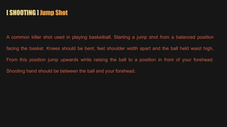 [ SHOOTING ] Jump Shot
A common killer shot used in playing basketball. Starting a jump shot from a balanced position
facing the basket. Knees should be bent, feet shoulder width apart and the ball held waist high.
From this position jump upwards while raising the ball to a position in front of your forehead.
Shooting hand should be between the ball and your forehead.
 