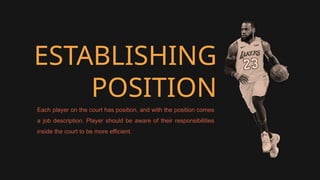ESTABLISHING
POSITION
Each player on the court has position, and with the position comes
a job description. Player should be aware of their responsibilities
inside the court to be more efficient.
 