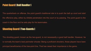 Point Guard [ Ball Handler ]
The quarterback on offense, the point guard's traditional role is to push the ball up court and start
the offensive play, either by dribble penetration into the court or by passing. The point guard is the
coach in the floor and he sets play for his teammates.
Shooting Guard [ Two-Guards ]
The shooting guard, known as the two-guard, is not necessarily a good ball handler. However, he
is normally the team's best perimeter shooter. Being a proficient shooters, these players have been
principal beneficiaries of the tree-point line. That has raised their importance in the game.
 