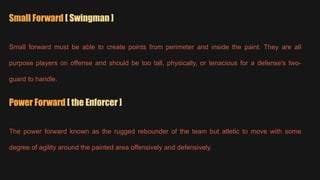 Small Forward [ Swingman ]
Small forward must be able to create points from perimeter and inside the paint. They are all
purpose players on offense and should be too tall, physically, or tenacious for a defense's two-
guard to handle.
Power Forward [ the Enforcer ]
The power forward known as the rugged rebounder of the team but atletic to move with some
degree of agility around the painted area offensively and defensively.
 