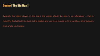 Center [ The Big Man ]
Typically the tallest player on the team, the center should be able to up offensively – that is,
receiving the ball with his back to the basket and use pivot moves to hit a variety of short jumpers,
hook shots, and dunks.
 