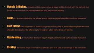 • Double Dribbling. A double dribble occurs when a player dribble the ball with the ball with two
hands at the same time, or dribble the ball and stop and resume dribbling.
• Fouls. It's a violation called by the referee when a player engages in illegal contact to its opponents.
• Free throws. Any player who is fouled during the act of shooting, or if the defensive player reach the
allowable fouls to give. The offensive player receives a free shot without any blocker.
• Goaltending. It occurs when defensive players illegally interferes with a shot towards the basket.
• Kicking. It's when a player kick the ball to deflect a pass or to take an advantage of the basketball.
 
