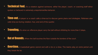• Technical Foul. It's a violation against someone, either the player, coach, or coaching staff either
spoken or behaved in extremely unsportsmanlike behavior.
• Time-out. A player or a coach calls a time-out to discuss game plans and strategies. Referees also
calls time-out during violation, foul, and end of the quarter.
• Traveling. It's when an offensive player carry the ball without dribbling for more than 2 steps.
• Out of Bounds. When the ball touches the floor outside the borders of the court.
• Overtime. A basketball game cannot end with a tie or a draw. The teams play an extra period until
they break the tie.
 