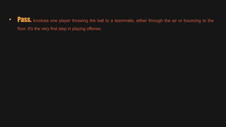 • Pass. Involves one player throwing the ball to a teammate, either through the air or bouncing to the
floor. It's the very first step in playing offense.
 