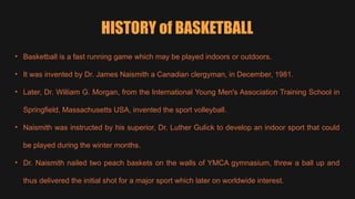 HISTORY of BASKETBALL
• Basketball is a fast running game which may be played indoors or outdoors.
• It was invented by Dr. James Naismith a Canadian clergyman, in December, 1981.
• Later, Dr. William G. Morgan, from the International Young Men's Association Training School in
Springfield, Massachusetts USA, invented the sport volleyball.
• Naismith was instructed by his superior, Dr. Luther Gulick to develop an indoor sport that could
be played during the winter months.
• Dr. Naismith nailed two peach baskets on the walls of YMCA gymnasium, threw a ball up and
thus delivered the initial shot for a major sport which later on worldwide interest.
 