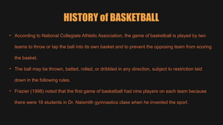 HISTORY of BASKETBALL
• According to National Collegiate Athletic Association, the game of basketball is played by two
teams to throw or tap the ball into its own basket and to prevent the opposing team from scoring
the basket.
• The ball may be thrown, batted, rolled, or dribbled in any direction, subject to restriction laid
down in the following rules.
• Frazier (1998) noted that the first game of basketball had nine players on each team because
there were 18 students in Dr. Naismith gymnastics class when he invented the sport.
 
