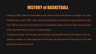 HISTORY of BASKETBALL
• Domingo (1985) noted that basketball growth started with its introduction to colleges. The major
breakthrough came in 1934, with a double header game at the Madison Square Garden in New
York. With two games in one program for one admission charge, the pace-setter was a success
which was followed by a series of double-headers.
• The game is simple, with the basic aim throwing or shooting the ball into one basket. It may be
played by amateur or professional teams where they are given time of 24 seconds to shoot after
gaining possession of the ball.
 