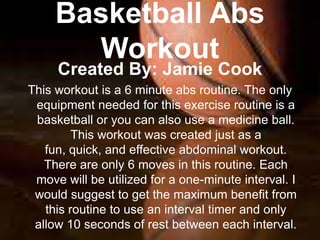 Basketball Abs
       Workout
     Created By: Jamie Cook
This workout is a 6 minute abs routine. The only
 equipment needed for this exercise routine is a
 basketball or you can also use a medicine ball.
         This workout was created just as a
   fun, quick, and effective abdominal workout.
   There are only 6 moves in this routine. Each
 move will be utilized for a one-minute interval. I
 would suggest to get the maximum benefit from
   this routine to use an interval timer and only
 allow 10 seconds of rest between each interval.
 