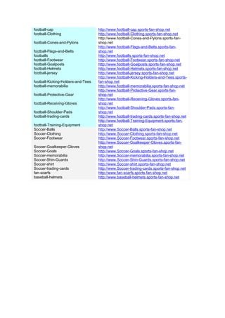 football-cap                        http://www.football-cap.sports-fan-shop.net
football-Clothing                   http://www.football-Clothing.sports-fan-shop.net
                                    http://www.football-Cones-and-Pylons.sports-fan-
football-Cones-and-Pylons           shop.net
                                    http://www.football-Flags-and-Belts.sports-fan-
football-Flags-and-Belts            shop.net
footballs                           http://www.footballs.sports-fan-shop.net
football-Footwear                   http://www.football-Footwear.sports-fan-shop.net
football-Goalposts                  http://www.football-Goalposts.sports-fan-shop.net
football-Helmets                    http://www.football-Helmets.sports-fan-shop.net
football-jersey                     http://www.football-jersey.sports-fan-shop.net
                                    http://www.football-Kicking-Holders-and-Tees.sports-
football-Kicking-Holders-and-Tees   fan-shop.net
football-memorabilia                http://www.football-memorabilia.sports-fan-shop.net
                                    http://www.football-Protective-Gear.sports-fan-
football-Protective-Gear            shop.net
                                    http://www.football-Receiving-Gloves.sports-fan-
football-Receiving-Gloves           shop.net
                                    http://www.football-Shoulder-Pads.sports-fan-
football-Shoulder-Pads              shop.net
football-trading-cards              http://www.football-trading-cards.sports-fan-shop.net
                                    http://www.football-Training-Equipment.sports-fan-
football-Training-Equipment         shop.net
Soccer-Balls                        http://www.Soccer-Balls.sports-fan-shop.net
Soccer-Clothing                     http://www.Soccer-Clothing.sports-fan-shop.net
Soccer-Footwear                     http://www.Soccer-Footwear.sports-fan-shop.net
                                    http://www.Soccer-Goalkeeper-Gloves.sports-fan-
Soccer-Goalkeeper-Gloves            shop.net
Soccer-Goals                        http://www.Soccer-Goals.sports-fan-shop.net
Soccer-memorabilia                  http://www.Soccer-memorabilia.sports-fan-shop.net
Soccer-Shin-Guards                  http://www.Soccer-Shin-Guards.sports-fan-shop.net
Soccer-shirt                        http://www.Soccer-shirt.sports-fan-shop.net
Soccer-trading-cards                http://www.Soccer-trading-cards.sports-fan-shop.net
fan-scarfs                          http://www.fan-scarfs.sports-fan-shop.net
baseball-helmets                    http://www.baseball-helmets.sports-fan-shop.net
 