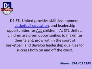 D1 STL United provides skill development,
basketball education, and leadership
opportunities for ALL children. At STL United,
children are given opportunities to maximize
their talent, grow within the sport of
basketball, and develop leadership qualities for
success both on and off the court.
Phone: 314.403.2190
 