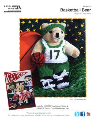 #800520
Basketball Bear
Design by Cindy Harris
©2011 by Leisure Arts, Inc.
Look for #800518 Touchdown Teddy &
#800519 “Beary” Cute Cheerleader, too!
Visit us at www.leisurearts.com
for free projects, tips, techniques, tutorials, blogs, forums, shopping, and more!
 