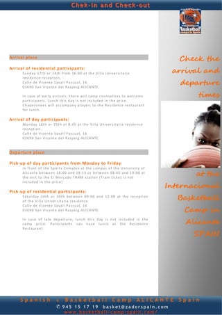 Chek-in and Check-out


 
 
                                                                                                                      
 
 
 
 
Arrival place 
 
                                                                                                             Check the
Arrival of residential participants: 
      Su nday  17 th  o r 2 4th  f ro m 16:00  a t  th e V i l la  Un iver sita r ia                       arrival and
      r e s id en c e  reception,   
      C a l le  d e V ice nt e S a va l l  Pa scu a l,  16  
      036 90 S an  Vic ente  del  Raspeig  ALICANTE    
                                                                                                             departure
                                                                                                                  times
       
      I n c a se  o f  ea r ly  a r r i va l s,  th ere  will c am p c o u n se l l o r s t o  welcome 
      p ar t ic ip ant s.   Lunc h t h is  d ay  is  not  inc luded  in  th e p r ic e . 
      C h ap e ro n e es  will  accomp any   p lay ers   to  th e R e s id enc e  re sta ur an t 
      f o r  lu nch .  
       
Arrival of day participants: 
      M ond ay 18 th  o r 2 5th  a t 8 :45  at  th e  Villa  Un iver sit ar ia  re s id enc e 
      r ec ep t ion .  
      C a l le  d e V ice nt e S a va l l  Pa scu a l,  16  
      036 90 S an  Vic ente  del  Raspeig  ALICANTE  
       
       
Departure place 
 
Pick‐up of day participants from Monday to Friday: 
      I n  f ron t  of  th e S po rt s  Co mple x  at  th e c a mpu s o f  th e  Un ive r sity   of 
      A l ic ant e b e twe en  18:00  and 1 8:15  or  b et w ee n 18: 45  and 1 9:0 0 a t 
      the  e x it  t o  th e E l  Merc ad o  TRAM   sta t io n ( T ra m  t ic k et  is  n ot  
                                                                                                                 at the
                                                                                                          Internacional
      included   in the  p r ice)  
       
Pick‐up of residential participants: 
      S atu rd ay  24th  o r  30 th  b et w ee n  09:0 0  and  12:00 at  the  re ce pt ion 
      o f  th e V i l l a U n i ve r s it a ria   re sid enc e  
                                                                                                            Basketball
      C a l le  d e V ice nt e S a va l l  Pa scu a l,  16  
      036 90 S an  Vic ente  del  Raspeig  ALICANTE    
       
                                                                                                              Camp in
      I n  case  o f  late  departu r e,  lunc h  t h is  day  is  n ot  in cluded   in  th e 
      c am p  p r ice.   Pa rt icipants  c a n  have  lu nch   at  th e  R e sidence                          Alicante
      R e st au ran t . 
                                                                                                                 SPAIN




     Spanish                   & Basketball Camp ALICANTE                                                    Spain
                               ✆ 945 15 17 19 basket@zadorspain.com
                                      www.basketball-camp-spain.com/
 