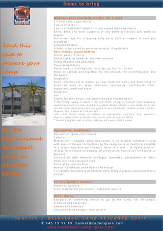 Ítems to bring


                    Workout gear and daily clothes for 1 week 
                    5  T ‐S hi r t s and  5 gy m s h o r t s   
                    5  pairs  of  so ck s  
                    2  pairs  of  basketb all   sho e s  (It  is n ot  a  good   idea  n ew  sho e s)  
                    An kle,  knee  an d  wrist  supp orts  o r   any  ot he r   p r ot ect iv e   a id s  worn   by 
                    p l aye r s .   
                    P ro t e c t i ve  t ap e  fo r  strapping  body   p a r t s  such   a s  f in g er s  in  case  y ou 
                    u su a l ly d o . 
Read this           C o mp ee d B li s t e rs   
                    C r ea m s  o r gels u se d t o w a r m u p  mu sc le s,  if a pp lic ab le .  

page to
                    Daily   Clothes:  c as u a l  cl oth in g 
                    Sh orts,  pants,  T‐Sh irts 
                    F leec e  ja ck et  o r  sweaters  and  th in  ra i nco at    

prepare your        Plenty   o f  soc ks  an d u nderwear  
                    P i j a ma s/n ig h t d re s s   
                    B ea c h  to wel,  2 b at hi ng s u it s ,  b ath ing  cap, h at  f o r  th e  sun 
camp                Sh oes  o r  sand a l s  an d  flip ‐f l op s  f or   th e  sh owe r ,  th e  swimming  p oo l  and  
                    the  beach  
                    Su ng lasses   
                    S m all  toiletries  k it  or   b a sk et  so  y o u r  ch ild  c a n  carry  and  keep  t rack   o f 
                    e s s e n t ia l s  such   a s  so ap ,  sha mp oo ,  t oo th p a st e,  to ot hb ru sh,   f lo s s , 
                    d eo d o ra n t,  c om b  and  bru sh .   
                    Su n scr e en   
                    Fu n   
                    T o w e l s f o r  th e  sh o we r,  the   swimming  p o o l  and  th e b eac h  
                    *  Electricity  supply  in  Spain  is  AC  220  Volts,  50  Hertz.  Sockets  meet  European 
                    regulations  and  use  the  round  pin  system.  Bring  adaptors  and  make  sure  that 
                    the  electrical  appliances  you  are  going  to  use  (computer,  mobile  phone  charger, 
                    shavers, fun…) work at this voltage.  
                      Put  your  child's  name  or  initials  on  everything  —clothes,  hat,  swimsuit, 
                    towels— with either a laundry marker or iron‐ or sew‐on labels.  
                    * Laundry bag for wet or dirty clothing with your child's name 
                     
                     
for the             Documents, medicines 
                    P a s sp o rt  (Orig inal  an d 2  cop i es)  

Internacional       2  photos    
                    M ed ic at io n  if  n eed ed .  S end   medication  in  its   or ig ina l  container,  a lo n g 
                    with   e xp lic it   dosage  inst ru ctions  t o  the  camp   nu rse  o r  h ea lt hca r e  f a c i l it y
Basketball          in   a   p l ast ic  bag  w it h  p ar t ic ip ant ’s   Name  in   a   label.     A  signed   medical‐
                    r e l ea s e  fo rm  sh ou ld  acc ompan y   a l l  presc r iption   medication   ( in  English   o r 

camp in
                    Sp an ish) .   
                    F i r st ‐a i d  k it  with  adh esive  band ag es,  ibup rofen ,  paracetamol  o r  ot he r  
                    m e d ic in e s you r k id  cou ld  need .  
Alicante            P a r e n t a l  Permission  fo rm.    
                    M ed ic al  C e rt i f ica t e and R e le a se  and W a i ve r  
                    *   I f  ca mpe r  h as  glas se s  o r  co nta ct  lents,  b r in g  2  g l as se s  an d  con ta c t  le ns 
SPAIN               cle ane r.   
                     
                    For the Spanish lessons 
                    Pocket  dictionn ary .   
                    S o me  material f o r the  le s s o n s ( n o te b o ok , p en s… )  
                     
                    Other items 
                    B ac k pac k  or   so meth ing  simila r  to   go  to  th e  C a mp,  f o r  o ff ‐c a mpu s  
                    a c t i v it i e s  and  e xc u r s io n s .  
                    C a me r a  and  batteries 
                    C e l l  phone  (and c ha rg er)  /calling  card


    Spanish    & Basketball Camp ALICANTE                                                              Spain
               ✆ 945 15 17 19 basket@zadorspain.com
                 www.basketball-camp-spain.com/
 