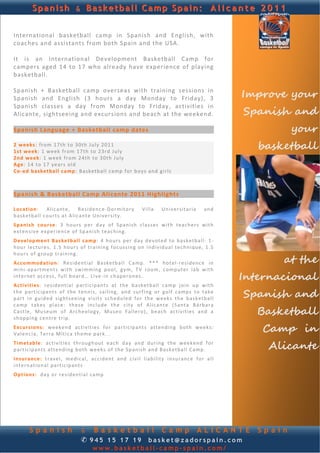 Spanish & Basketball Camp Spain: A l i c a n t e 2 0 1 1


International  basketball  camp  in  Spanish  and  English,  with 
coaches and assistants from both Spain and the USA.  
                                                                                                                                
 
It  is  an  International  Development  Basketball  Camp  for 
campers  aged  14  to  17  who  already  have  experience  of  playing 
basketball. 
 
Spanish  +  Basketball  camp  overseas  with  training  sessions  in 
Spanish  and  English  (3  hours  a  day  Monday  to  Friday),  3                                                   Improve your
                                                                                                                    Spanish and
Spanish  classes  a  day  from  Monday  to  Friday,  activities  in 
Alicante, sightseeing and excursions and beach at the weekend.
 
Spanish Language + Basketball camp dates                                                                                       your
 
2  weeks : f ro m 17th  to 30 th  Ju ly  2011  
1s t  we e k: 1  week  f r om 17 th  to  23 rd  J u ly  
                                                                                                                       basketball
2nd   we ek : 1  week  fro m 24 th  to  30th  J u ly  
A g e:  14  to  17  years o ld 
Co ‐ed  b as ke tb a ll c amp:  Basketb all c a mp  fo r  boy s and g i r ls    

 
Spanish & Basketball Camp Alicante 2011 Highlights 
 
Location:   A l ic ant e,   R e sidence ‐D o rmi to ry                  V i l la     Un iver sita r ia     and  
b a sk etb a l l c o u rt s  at  A lic ant e  University.   
 

Spanish   c ou rs e:  3  h our s   per  d ay  o f  S pan i sh  c l a s s e s  with  teach e rs  with  
e x t en s ive  exp er ienc e  of  Sp an ish  tea ch ing .  
 

De ve lop men t  B as ke tb al l  c amp :  4  hou rs  per  d ay  d e vo t ed  to   basketball:  1 ‐
h ou r  lectures,  1 .5   hours   of   t r ain in g   focussing   o n  in dividual   tech nique,  1 .5  

                                                                                                                           at the
h ou r s  of  group  t ra in in g .  
 

Acc ommo d at ion :  Residential  Basketb a ll  Ca mp .   * * *  hotel ‐ residence   in  
m i n i‐ap a rtme nt s   with  swimming   p oo l,   gy m,   TV   r o om,  computer  lab   with 
intern et  access, f u ll  b oar d …  L i ve ‐ in ch ap eron es. 
                                                                                                                    Internacional
Ac ti vi ti es:   r e s id en t ia l  p ar t ic ip ant s  at   th e  basketball  camp   j o in  u p  with  
the   p ar t ic ipa nt s   o f  the   t en n i s ,  sa iling ,  and   surf ing o r  g o lf  camp s   t o  ta k e 
p ar t  in   gu ided  sightseeing  visits   scheduled  fo r  th e  we ek s  the   basketball                        Spanish and
c am p  t ak e s  p l ace :  th ese  i n c lu d e  the  c i ty  of  A l ic ant e  (S anta  B á rba r a 
C a st l e,   Mu seu m  of   A rch eo l ogy,   Mu seo   Fallero ),   beach   ac t iv i t ie s  and   a 
shopping  cen tre  t r ip .  
                                                                                                                      Basketball
                                                                                                                       Camp in
 

Excu rsions :  weekend  a c t i v it i e s  fo r   pa r t ic ipa nt s   attending   both   weeks: 
V a len c ia,  T er r a  Mít ica  th eme  park...  
 

T im et ab le:   a c t i v it i e s  th rough out   each   day  and   du ring  th e  we ek end  f or  
p ar t ic ip ant s  at te nd ing  both  weeks  of  the  Span ish  an d B a sk et ba l l  Ca mp .                        Alicante
 

Insu ran ce:  t r a ve l,   medic al,  acc id en t  and  civil  liability   insu ra nce   f o r  a l l 
intern ational  pa r t ic ipan t s  
 

Op t ions :  day o r  r e s id en t ia l  camp  




        Spanish                      & Basketball Camp ALICANTE                                                        Spain
                                     ✆ 945 15 17 19 basket@zadorspain.com
                                            www.basketball-camp-spain.com/
 