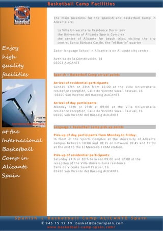 Basketball Camp Facilities


                      The  main  locations  for  the  Spanish  and  Basketball  Camp  in 
                      Alicante are: 
              
                       
                         La Villa Universitaria Residence Dormitory 
                         the University of Alicante Sports Complex 
                         the  centre  of  Alicante  for  beach  trips,  visiting  the  city 
                         centre, Santa Bárbara Castle, the “el Barrio” quarter 
Enjoy                  
                      Zador language School in Alicante is on Alicante city centre: 

high
                       
                      Avenida de la Constitución, 14 
                      03002 ALICANTE 
quality                
                       
facilities            Spanish + Basketball Camp arrival points 
                       
                      Arrival of residential participants: 
                      Sunday  17th  or  24th  from  16:00  at  the  Villa  Universitaria 
                      residence reception, Calle de Vicente Savall Pascual, 16 
                       03690 San Vicente del Raspeig ALICANTE  
                       
                      Arrival of day participants: 
                      Monday  18th  or  25th  at  09:00  at  the  Villa  Universitaria 
                      residence reception, Calle de Vicente Savall Pascual, 16  
                      03690 San Vicente del Raspeig ALICANTE 
                       
                       
                      Language + Basketball Camp pick‐up points 
at the                 
                      Pick‐up of day participants from Monday to Friday: 
Internacional         In  front  of  the  Sports  Complex  at  the  University  of  Alicante 
                      campus  between  18:00  and  18:15  or  between  18:45  and  19:00 

Basketball
                      at the exit to the El Mercado TRAM station. 
                       
                      Pick‐up of residential participants: 
Camp in               Saturday 24th or 30th between 09:00 and 12:00 at the 
                      reception of the Villa Universitaria residence  
Alicante              Calle de Vicente Savall Pascual, 16  
                      03690 San Vicente del Raspeig ALICANTE .  
Spain




     Spanish     & Basketball Camp ALICANTE                                Spain
                 ✆ 945 15 17 19 basket@zadorspain.com
                   www.basketball-camp-spain.com/
 